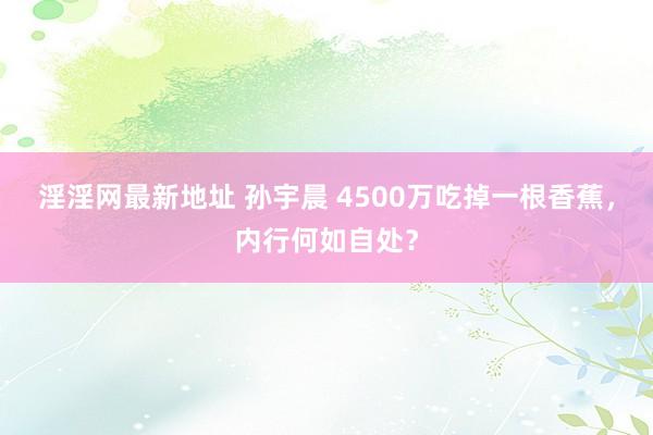 淫淫网最新地址 孙宇晨 4500万吃掉一根香蕉，内行何如自处？