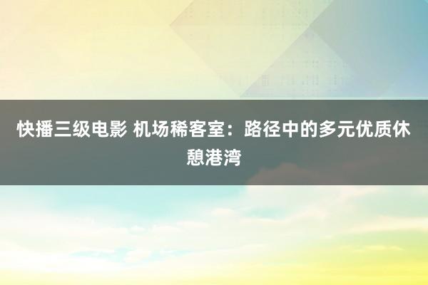 快播三级电影 机场稀客室：路径中的多元优质休憩港湾