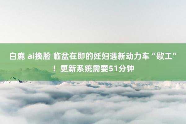 白鹿 ai换脸 临盆在即的妊妇遇新动力车“歇工”！更新系统需要51分钟