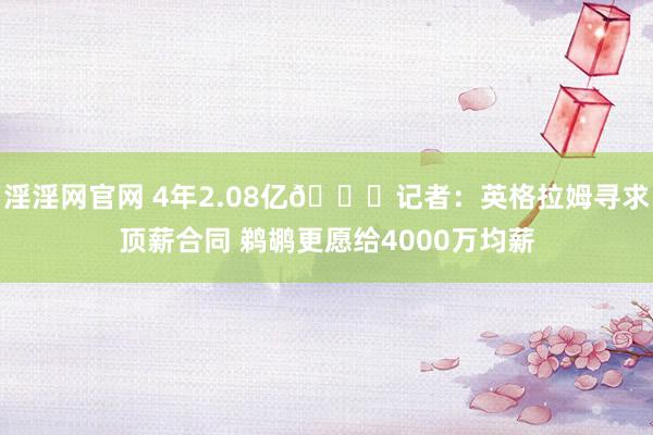 淫淫网官网 4年2.08亿👀记者：英格拉姆寻求顶薪合同 鹈鹕更愿给4000万均薪