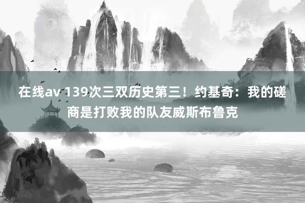 在线av 139次三双历史第三！约基奇：我的磋商是打败我的队友威斯布鲁克