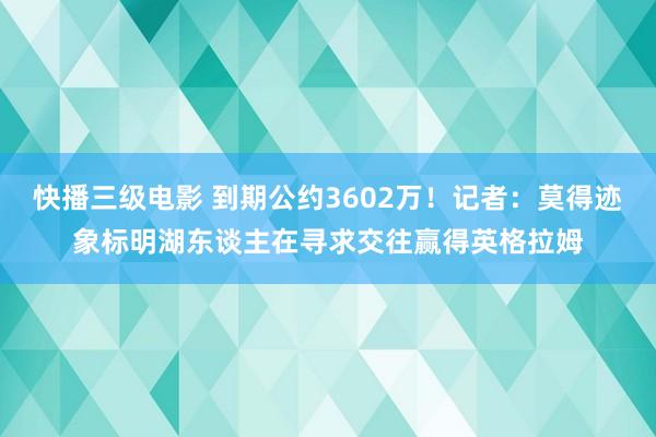 快播三级电影 到期公约3602万！记者：莫得迹象标明湖东谈主在寻求交往赢得英格拉姆