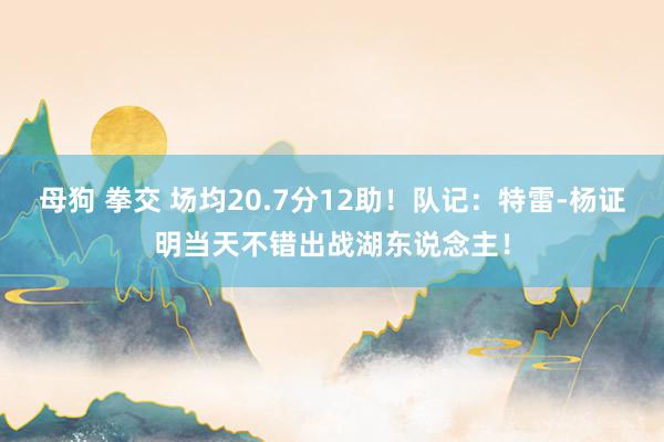 母狗 拳交 场均20.7分12助！队记：特雷-杨证明当天不错出战湖东说念主！