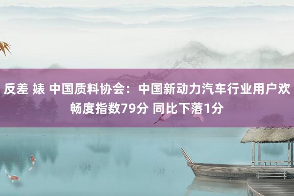 反差 婊 中国质料协会：中国新动力汽车行业用户欢畅度指数79分 同比下落1分