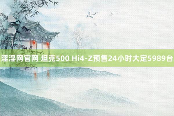 淫淫网官网 坦克500 Hi4-Z预售24小时大定5989台