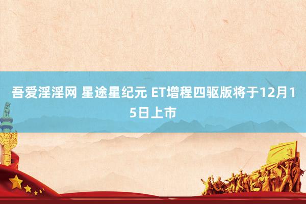 吾爱淫淫网 星途星纪元 ET增程四驱版将于12月15日上市