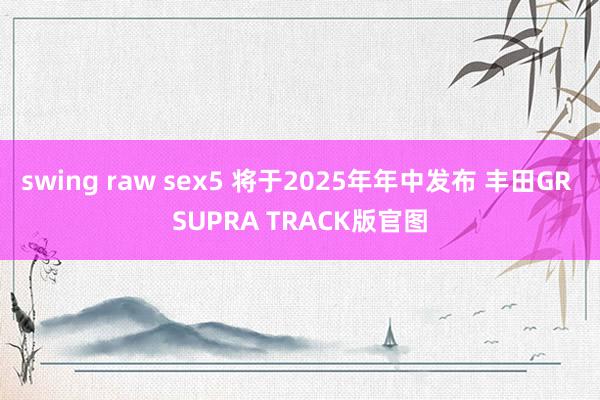 swing raw sex5 将于2025年年中发布 丰田GR SUPRA TRACK版官图