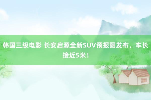 韩国三级电影 长安启源全新SUV预报图发布，车长接近5米！