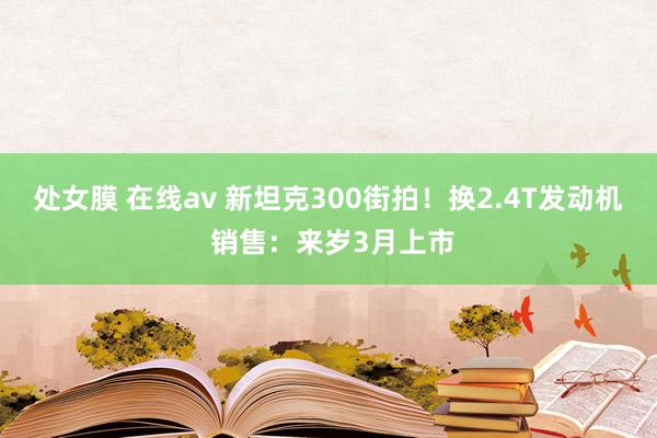 处女膜 在线av 新坦克300街拍！换2.4T发动机 销售：来岁3月上市