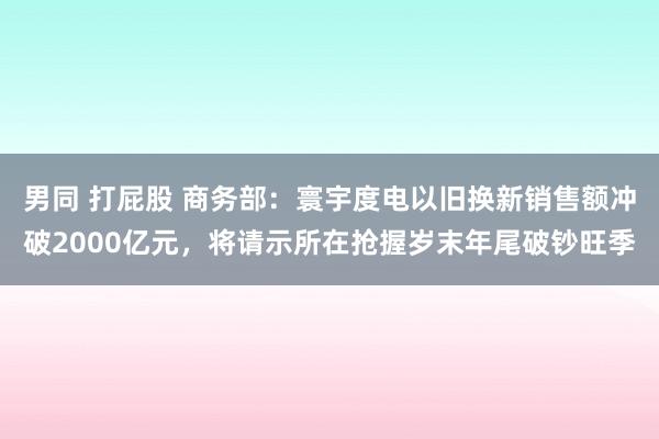 男同 打屁股 商务部：寰宇度电以旧换新销售额冲破2000亿元，将请示所在抢握岁末年尾破钞旺季