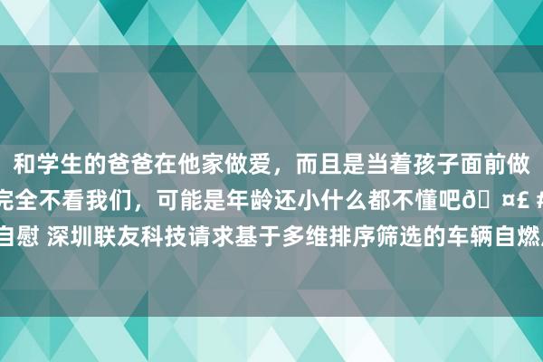 和学生的爸爸在他家做爱，而且是当着孩子面前做爱，太刺激了，孩子完全不看我们，可能是年龄还小什么都不懂吧🤣 #同城 #文爱 #自慰 深圳联友科技请求基于多维排序筛选的车辆自燃风险评估专利，全面评估车辆自