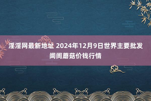 淫淫网最新地址 2024年12月9日世界主要批发阛阓蘑菇价钱行情