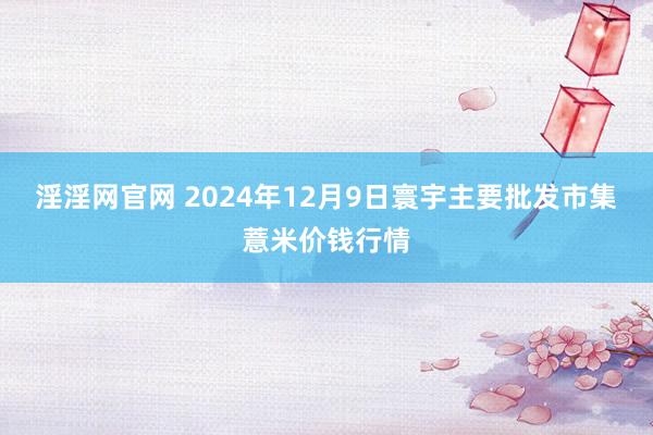 淫淫网官网 2024年12月9日寰宇主要批发市集薏米价钱行情