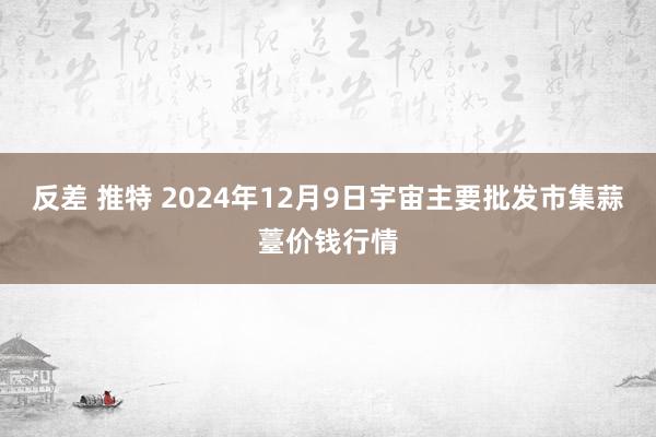 反差 推特 2024年12月9日宇宙主要批发市集蒜薹价钱行情