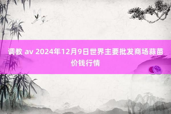 调教 av 2024年12月9日世界主要批发商场蒜苗价钱行情