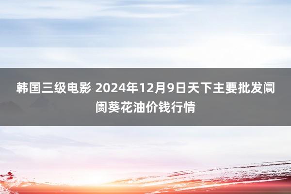 韩国三级电影 2024年12月9日天下主要批发阛阓葵花油价钱行情