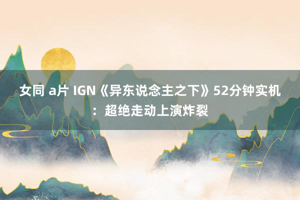 女同 a片 IGN《异东说念主之下》52分钟实机：超绝走动上演炸裂