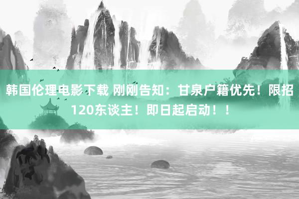 韩国伦理电影下载 刚刚告知：甘泉户籍优先！限招120东谈主！即日起启动！！