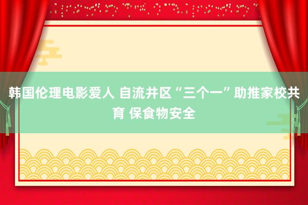 韩国伦理电影爱人 自流井区“三个一”助推家校共育 保食物安全