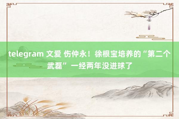 telegram 文爱 伤仲永！徐根宝培养的“第二个武磊” 一经两年没进球了