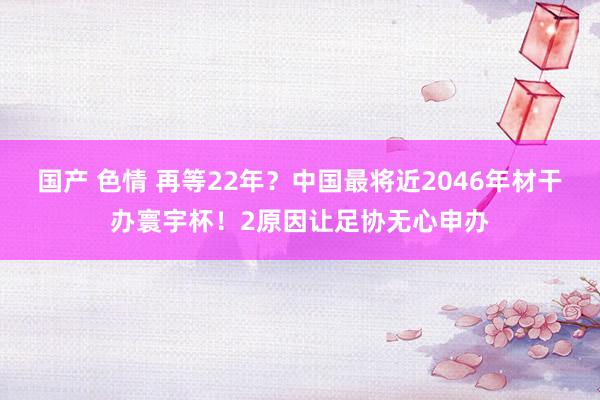 国产 色情 再等22年？中国最将近2046年材干办寰宇杯！2原因让足协无心申办