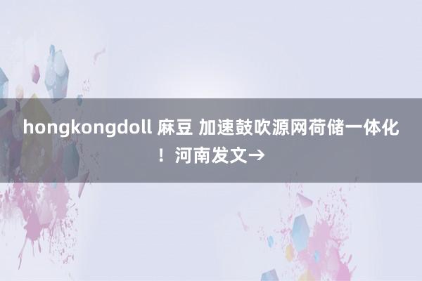 hongkongdoll 麻豆 加速鼓吹源网荷储一体化！河南发文→