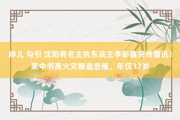 婷儿 勾引 沈阳有名主执东谈主李昕鑫突传噩讯！家中书斋火灾酿造悲催，年仅37岁