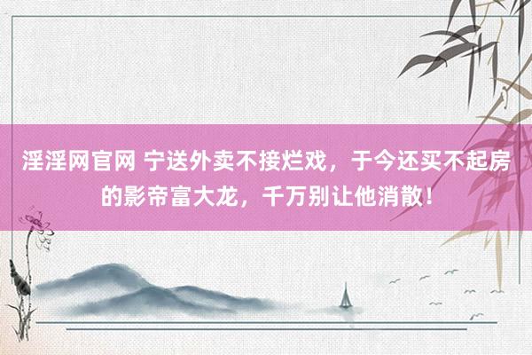 淫淫网官网 宁送外卖不接烂戏，于今还买不起房的影帝富大龙，千万别让他消散！