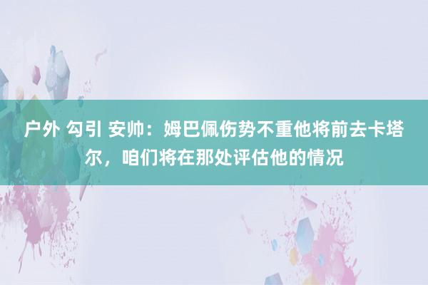 户外 勾引 安帅：姆巴佩伤势不重他将前去卡塔尔，咱们将在那处评估他的情况