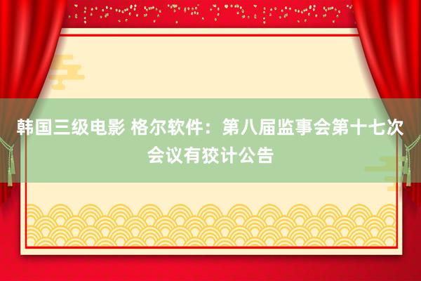 韩国三级电影 格尔软件：第八届监事会第十七次会议有狡计公告