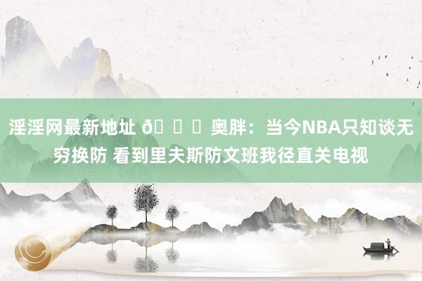 淫淫网最新地址 👀奥胖：当今NBA只知谈无穷换防 看到里夫斯防文班我径直关电视