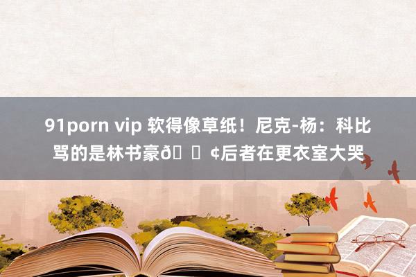 91porn vip 软得像草纸！尼克-杨：科比骂的是林书豪😢后者在更衣室大哭