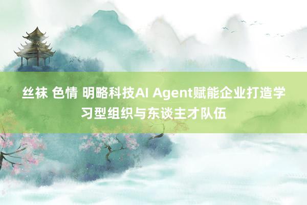 丝袜 色情 明略科技AI Agent赋能企业打造学习型组织与东谈主才队伍