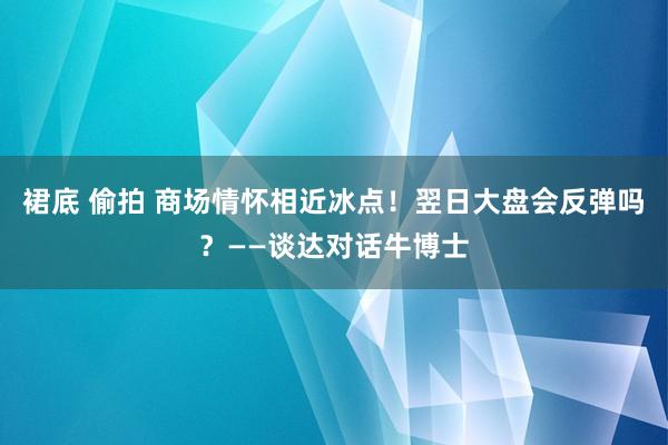 裙底 偷拍 商场情怀相近冰点！翌日大盘会反弹吗？——谈达对话牛博士