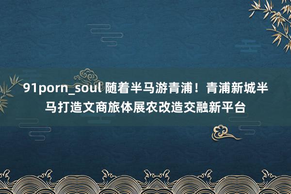 91porn_soul 随着半马游青浦！青浦新城半马打造文商旅体展农改造交融新平台