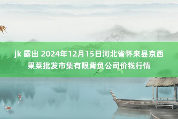 jk 露出 2024年12月15日河北省怀来县京西果菜批发市集有限背负公司价钱行情