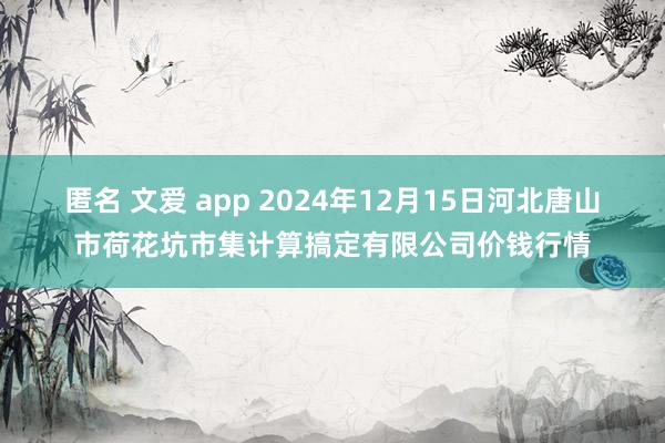 匿名 文爱 app 2024年12月15日河北唐山市荷花坑市集计算搞定有限公司价钱行情