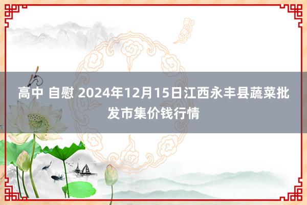 高中 自慰 2024年12月15日江西永丰县蔬菜批发市集价钱行情