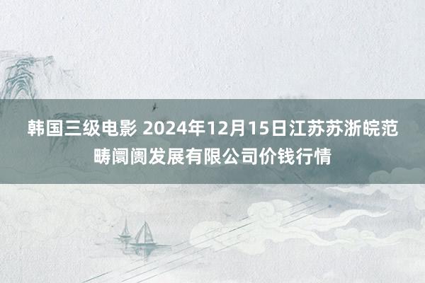 韩国三级电影 2024年12月15日江苏苏浙皖范畴阛阓发展有限公司价钱行情