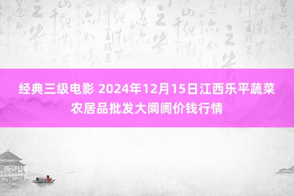 经典三级电影 2024年12月15日江西乐平蔬菜农居品批发大阛阓价钱行情