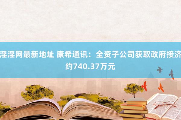 淫淫网最新地址 康希通讯：全资子公司获取政府接济约740.37万元