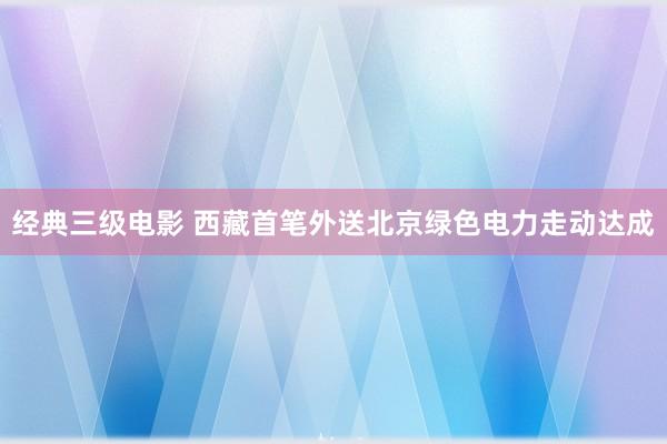 经典三级电影 西藏首笔外送北京绿色电力走动达成