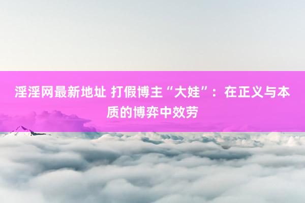 淫淫网最新地址 打假博主“大娃”：在正义与本质的博弈中效劳