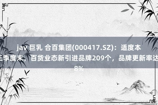 jav 巨乳 合百集团(000417.SZ)：适度本年三季度末，百货业态新引进品牌209个，品牌更新率达8%