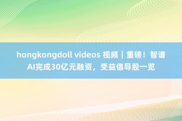 hongkongdoll videos 视频｜重磅！智谱AI完成30亿元融资，受益倡导股一览