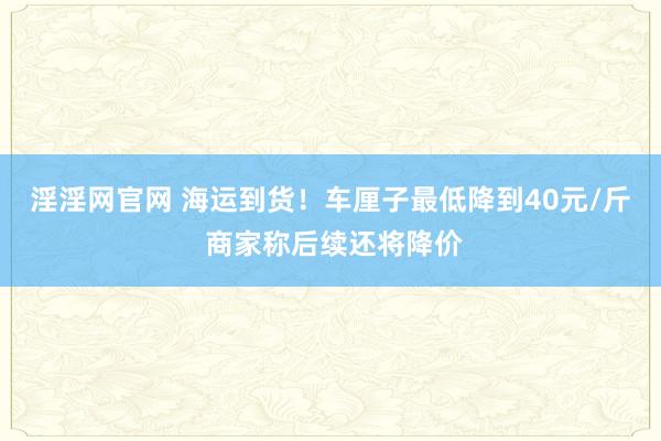 淫淫网官网 海运到货！车厘子最低降到40元/斤 商家称后续还将降价