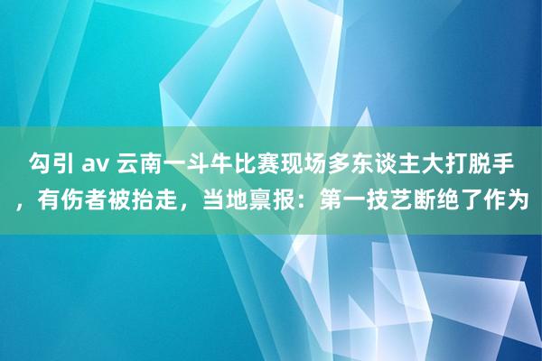 勾引 av 云南一斗牛比赛现场多东谈主大打脱手，有伤者被抬走，当地禀报：第一技艺断绝了作为