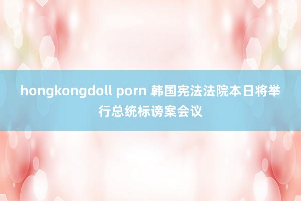 hongkongdoll porn 韩国宪法法院本日将举行总统标谤案会议