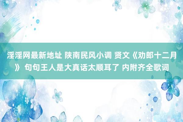 淫淫网最新地址 陕南民风小调 贤文《劝郎十二月》 句句王人是大真话太顺耳了 内附齐全歌词