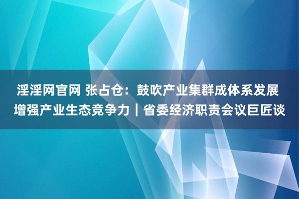 淫淫网官网 张占仓：鼓吹产业集群成体系发展 增强产业生态竞争力｜省委经济职责会议巨匠谈